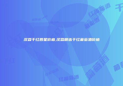 汉森干红四星价格,汉森精选干红葡萄酒价格