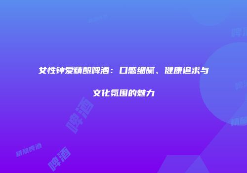 女性钟爱精酿啤酒：口感细腻、健康追求与文化氛围的魅力