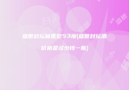 盛世封坛酱香型53度(盛世封坛酒价格是多少钱一瓶)