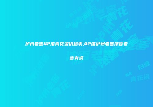 泸州老窖42度青花瓷价格表,42度泸州老窖浓香老窖青瓷