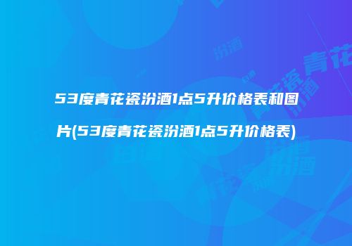 53度青花瓷汾酒1点5升价格表和图片(53度青花瓷汾酒1点5升价格表)