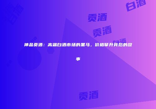神品贡酒：高端白酒市场的黑马，价格攀升背后的故事