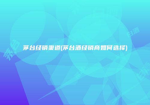 茅台经销渠道(茅台酒经销商如何选择)
