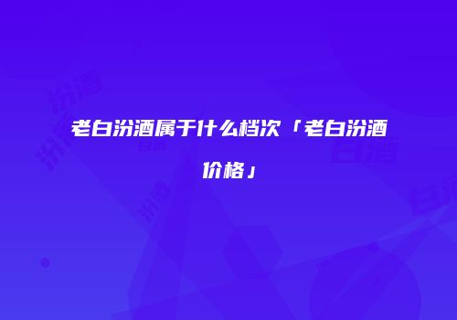 老白汾酒属于什么档次「老白汾酒价格」
