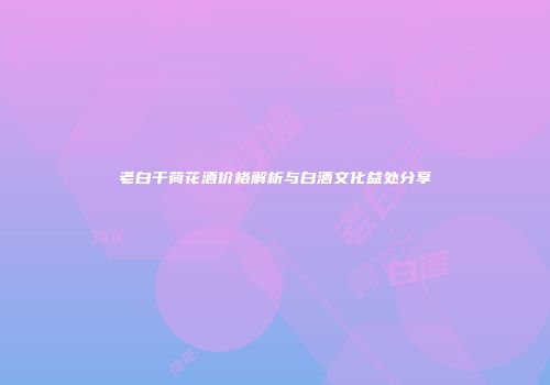 老白干荷花酒价格解析与白酒文化益处分享