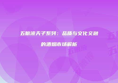 五粮液天子系列：品质与文化交融的酒烟市场解析