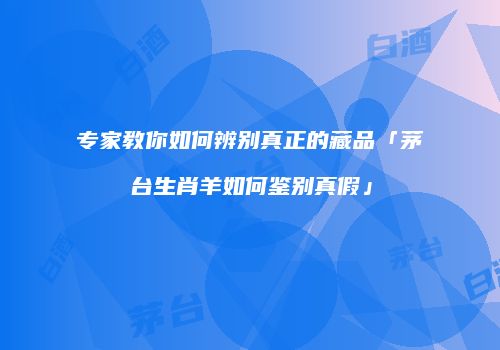 专家教你如何辨别真正的藏品「茅台生肖羊如何鉴别真假」