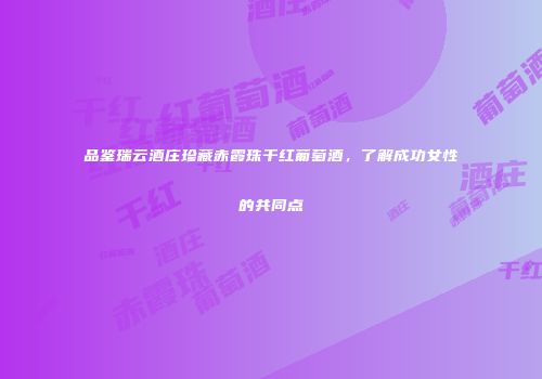 品鉴瑞云酒庄珍藏赤霞珠干红葡萄酒，了解成功女性的共同点