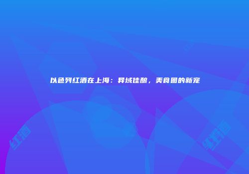 以色列红酒在上海：异域佳酿，美食圈的新宠