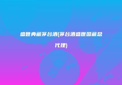 盛世典藏茅台酒(茅台酒盛世国藏总代理)