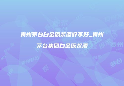贵州茅台白金原浆酒好不好_贵州茅台集团白金原浆酒