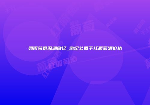 如何获得深渊徽记_徽记公爵干红葡萄酒价格