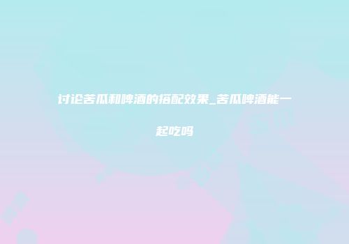 讨论苦瓜和啤酒的搭配效果_苦瓜啤酒能一起吃吗