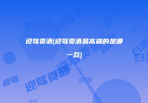 迎驾贡酒(迎驾贡酒最高端的是哪一款)