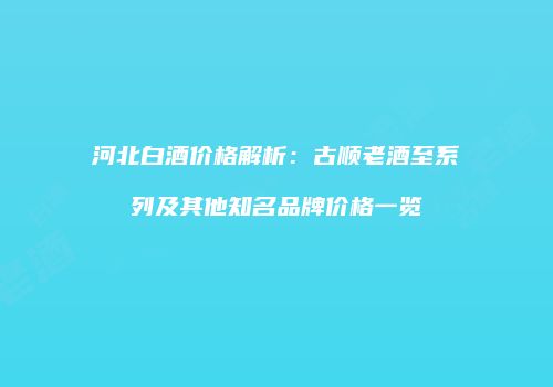 河北白酒价格解析：古顺老酒至系列及其他知名品牌价格一览