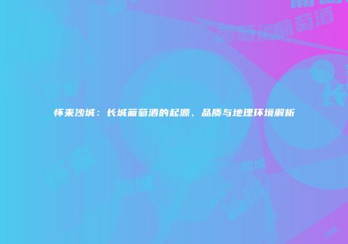 怀来沙城：长城葡萄酒的起源、品质与地理环境解析