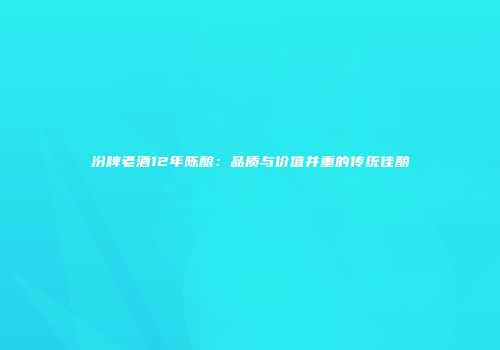 汾牌老酒12年陈酿：品质与价值并重的传统佳酿