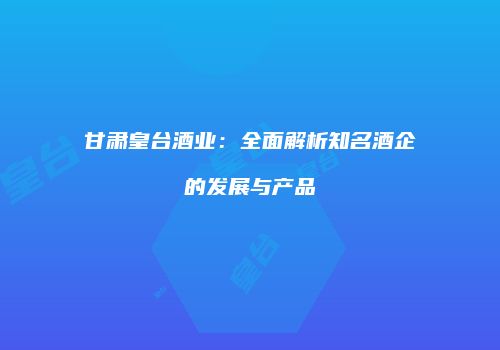 甘肃皇台酒业：全面解析知名酒企的发展与产品