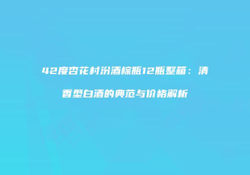42度杏花村汾酒棕瓶12瓶整箱：清香型白酒的典范与价格解析