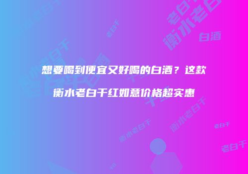 想要喝到便宜又好喝的白酒？这款衡水老白干红如意价格超实惠