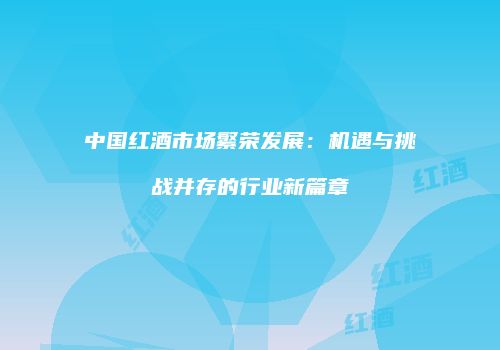 中国红酒市场繁荣发展：机遇与挑战并存的行业新篇章