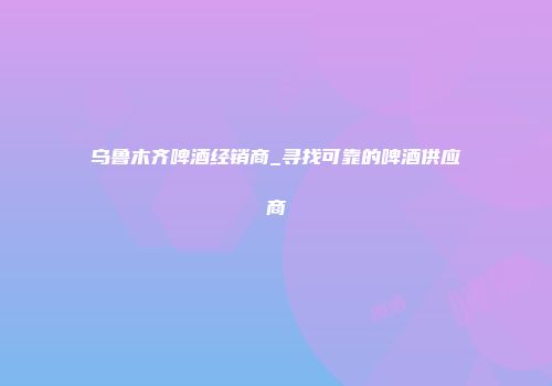 乌鲁木齐啤酒经销商_寻找可靠的啤酒供应商