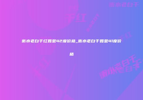 衡水老白干红如意42度价格_衡水老白干如意41度价格