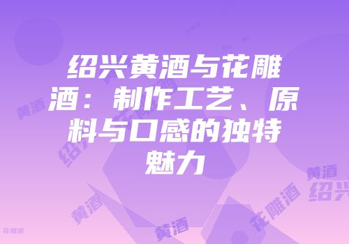 绍兴黄酒与花雕酒：制作工艺、原料与口感的独特魅力