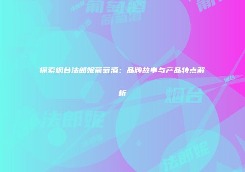 探索烟台法郎妮葡萄酒：品牌故事与产品特点解析