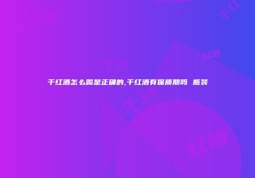 干红酒怎么喝是正确的,干红酒有保质期吗 瓶装