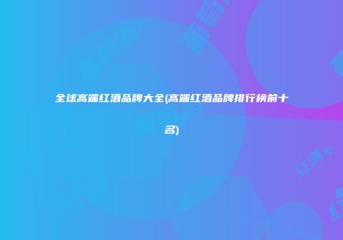 全球高端红酒品牌大全(高端红酒品牌排行榜前十名)