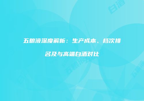 五粮液深度解析：生产成本、档次排名及与高端白酒对比