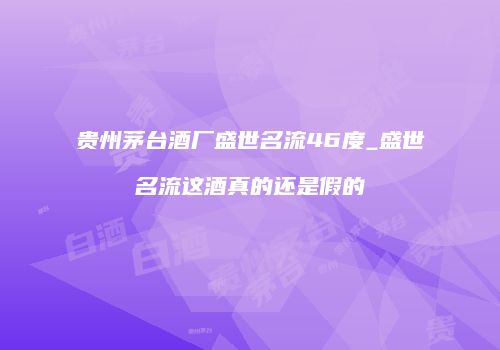 贵州茅台酒厂盛世名流46度_盛世名流这酒真的还是假的