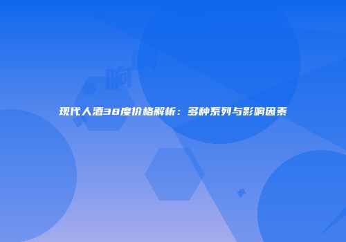 现代人酒38度价格解析：多种系列与影响因素