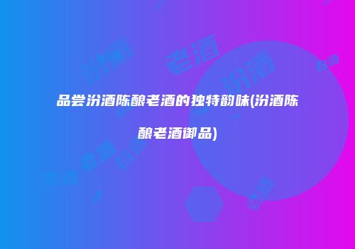 品尝汾酒陈酿老酒的独特韵味(汾酒陈酿老酒御品)