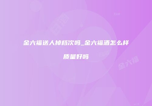 金六福送人掉档次吗_金六福酒怎么样质量好吗