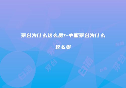 茅台为什么这么贵?-中国茅台为什么这么贵