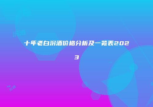 十年老白汾酒价格分析及一览表2023
