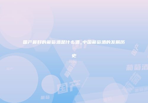 国产最好的葡萄酒是什么酒_中国葡萄酒的发展历史