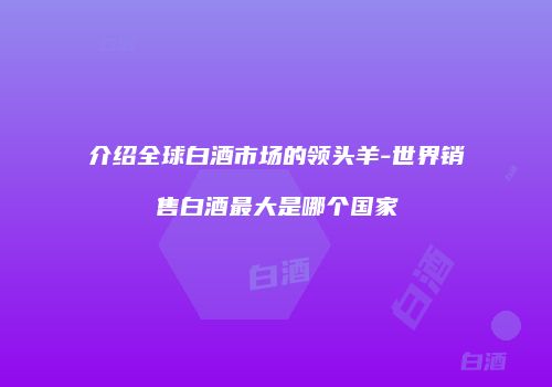 介绍全球白酒市场的领头羊-世界销售白酒最大是哪个国家