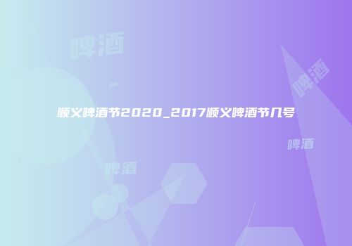 顺义啤酒节2020_2017顺义啤酒节几号