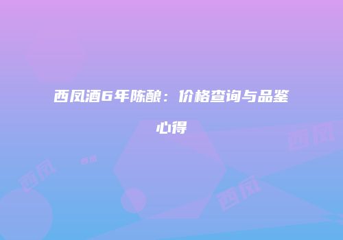 西凤酒6年陈酿：价格查询与品鉴心得