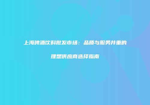 上海啤酒饮料批发市场：品质与服务并重的理想供应商选择指南