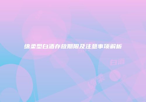 绵柔型白酒存放期限及注意事项解析