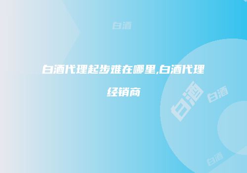 白酒代理起步难在哪里,白酒代理经销商