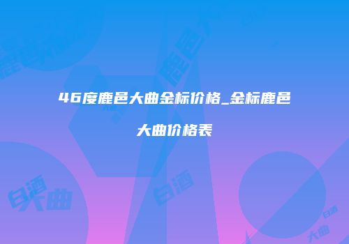 46度鹿邑大曲金标价格_金标鹿邑大曲价格表