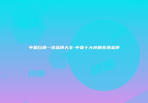 中国白酒一线品牌大全-中国十大纯粮食酒品牌