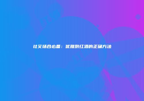 社交场合必备：优雅倒红酒的正确方法