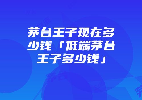 茅台王子现在多少钱「低端茅台王子多少钱」