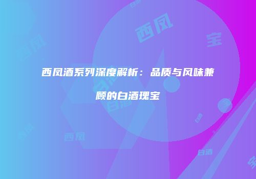 西凤酒系列深度解析：品质与风味兼顾的白酒瑰宝